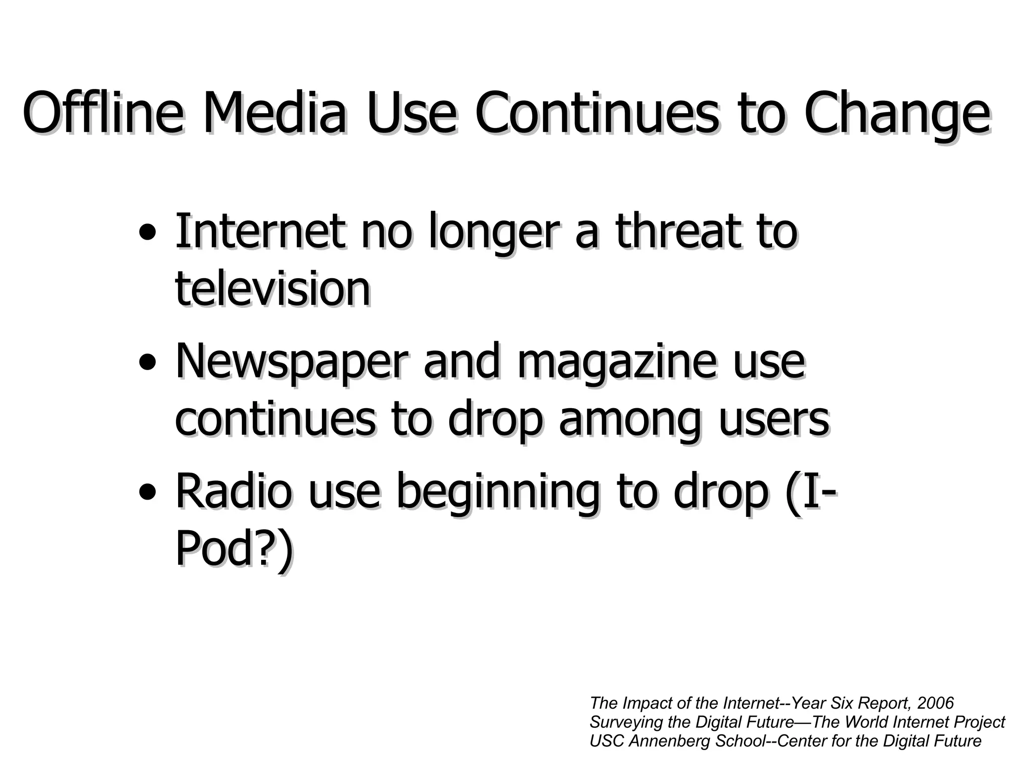 Offline Media Use Continues to Change Internet no longer a threat to television Newspaper and magazine use continues to drop among users Radio use beginning to drop (I-Pod?) The Impact of the Internet--Year Six Report, 2006 Surveying the Digital Future—The World Internet Project USC Annenberg School--Center for the Digital Future 