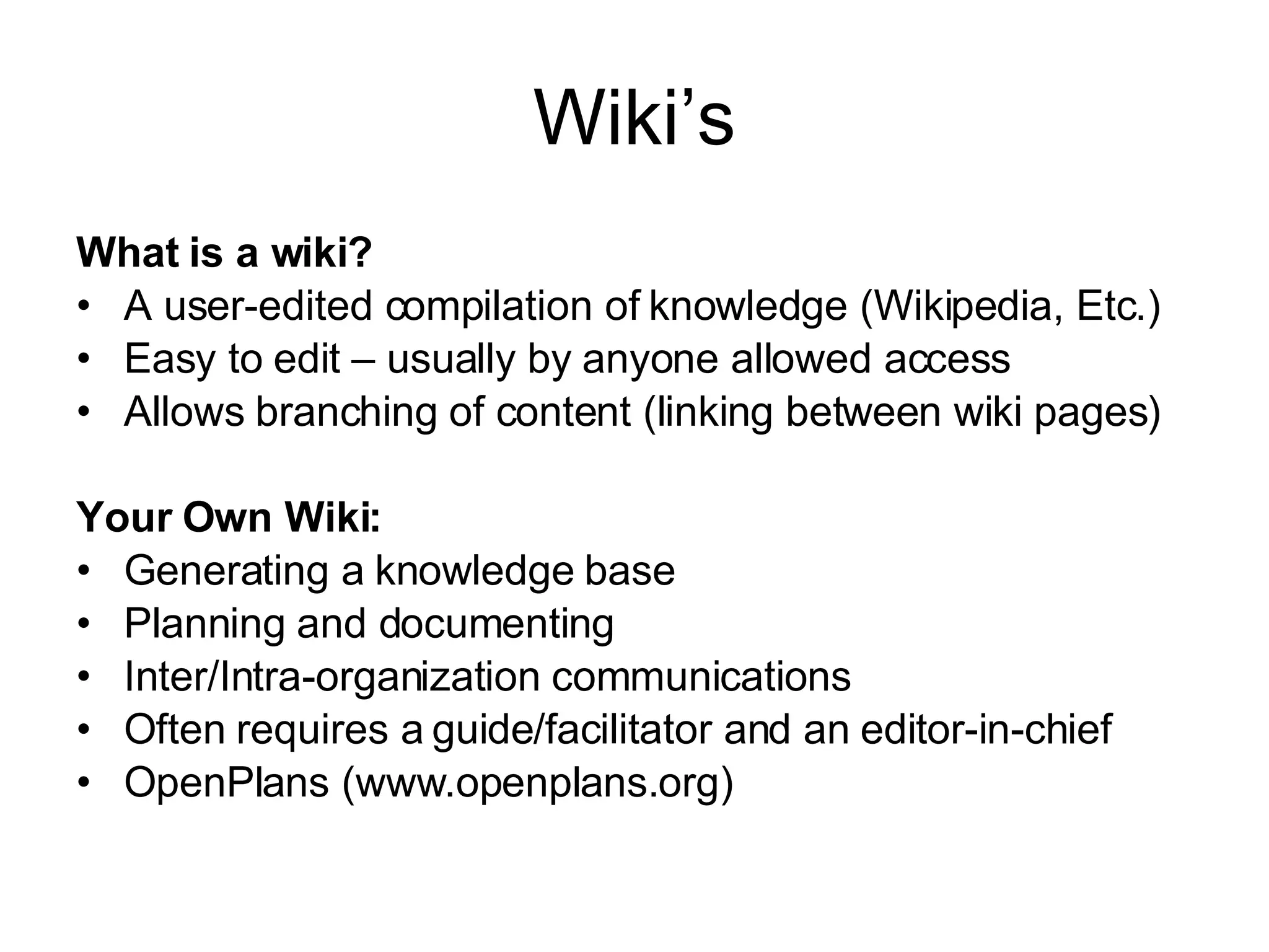 Wiki’s What is a wiki? A user-edited compilation of knowledge (Wikipedia, Etc.) Easy to edit – usually by anyone allowed access Allows branching of content (linking between wiki pages) Your Own Wiki: Generating a knowledge base Planning and documenting Inter/Intra-organization communications Often requires a guide/facilitator and an editor-in-chief OpenPlans (www.openplans.org) 
