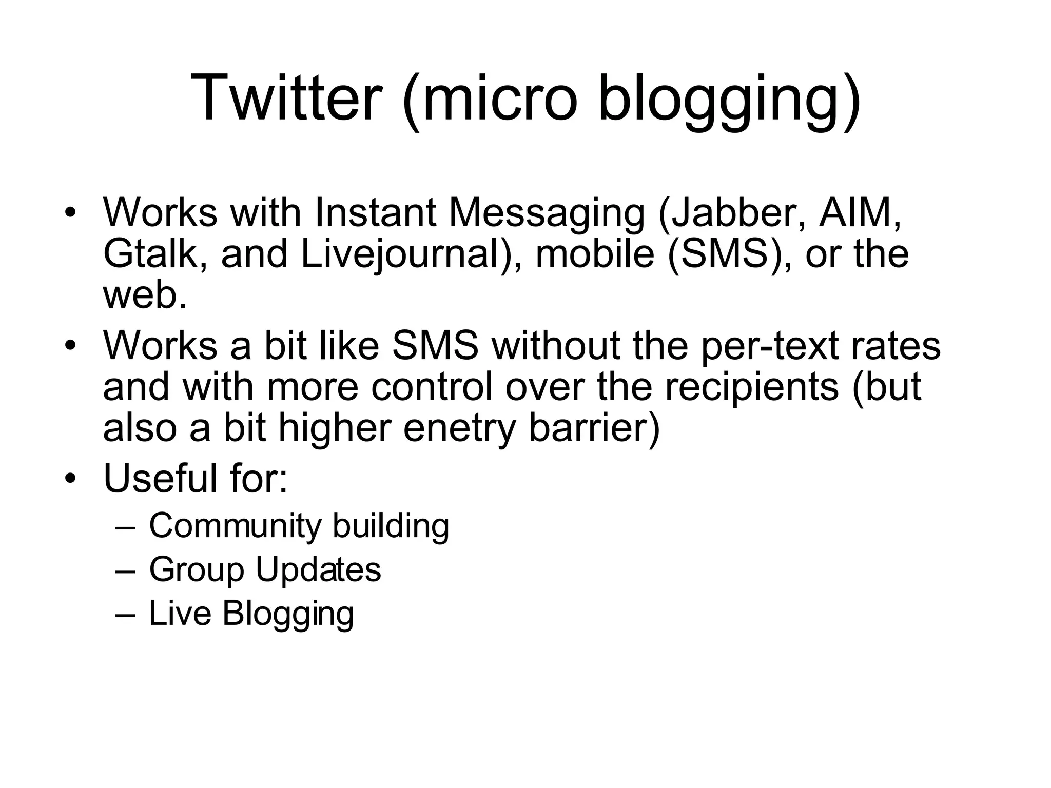 Twitter (micro blogging) Works with Instant Messaging (Jabber, AIM, Gtalk, and Livejournal), mobile (SMS), or the web. Works a bit like SMS without the per-text rates and with more control over the recipients (but also a bit higher enetry barrier) Useful for: Community building Group Updates Live Blogging 