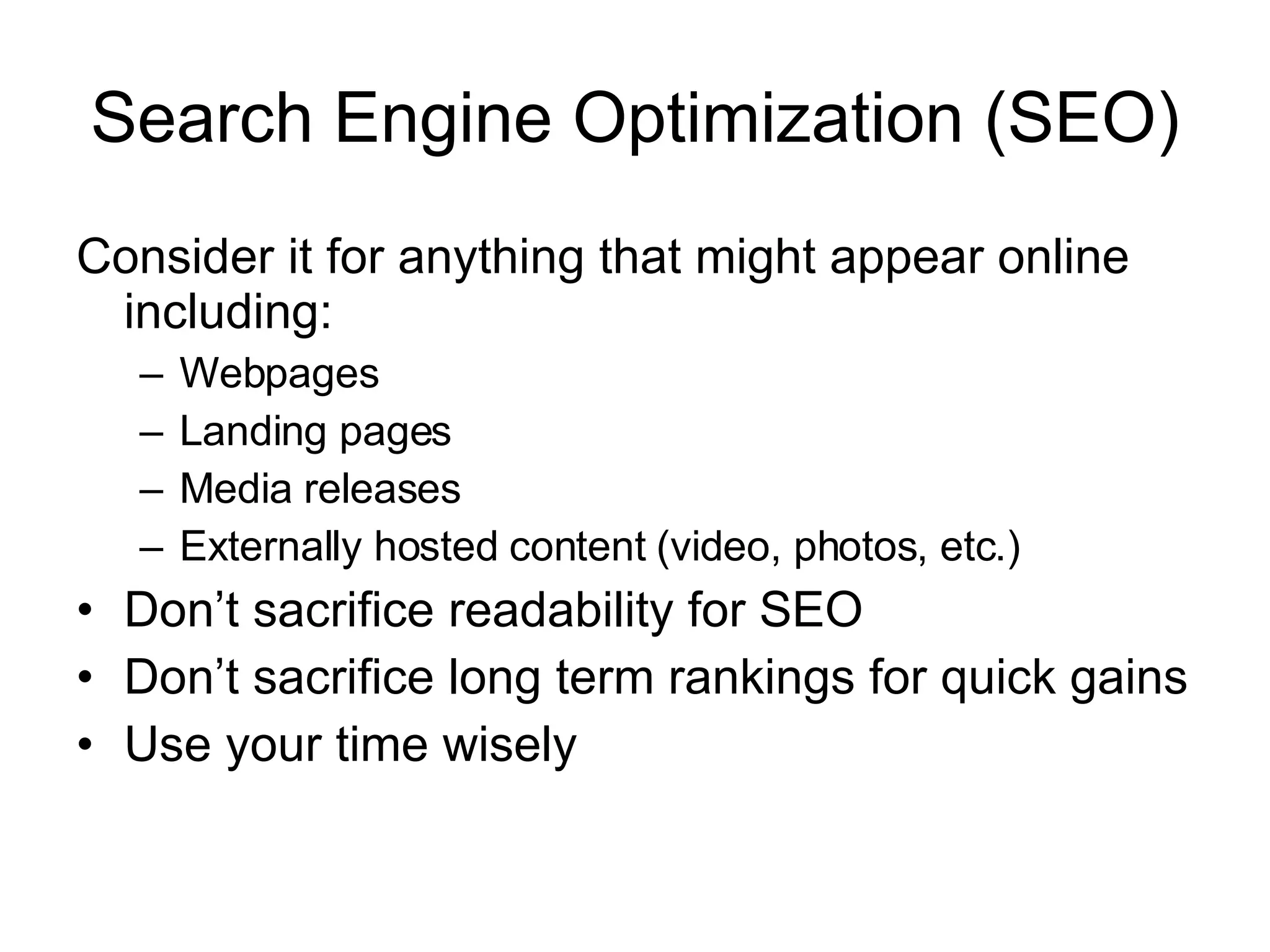 Search Engine Optimization (SEO) Consider it for anything that might appear online including: Webpages Landing pages Media releases Externally hosted content (video, photos, etc.) Don’t sacrifice readability for SEO Don’t sacrifice long term rankings for quick gains Use your time wisely 