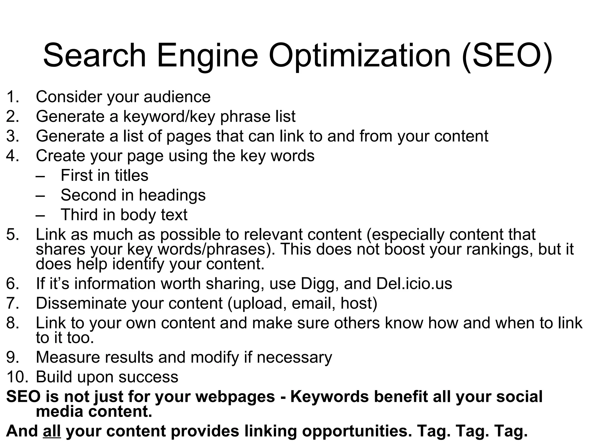Search Engine Optimization (SEO) Consider your audience Generate a keyword/key phrase list Generate a list of pages that can link to and from your content Create your page using the key words First in titles Second in headings Third in body text Link as much as possible to relevant content (especially content that shares your key words/phrases). This does not boost your rankings, but it does help identify your content. If it’s information worth sharing, use Digg, and Del.icio.us Disseminate your content (upload, email, host) Link to your own content and make sure others know how and when to link to it too. Measure results and modify if necessary Build upon success SEO is not just for your webpages - Keywords benefit all your social media content. And  all  your content provides linking opportunities. Tag. Tag. Tag. 