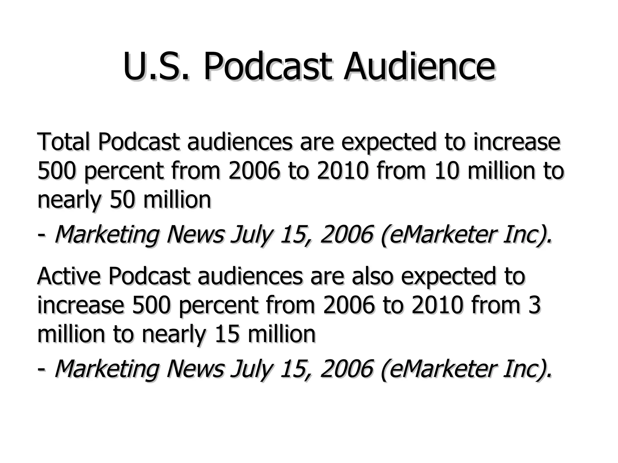 U.S. Podcast Audience Total Podcast audiences are expected to increase 500 percent from 2006 to 2010 from 10 million to nearly 50 million  -  Marketing News July 15, 2006 (eMarketer Inc). Active Podcast audiences are also expected to increase 500 percent from 2006 to 2010 from 3 million to nearly 15 million  -  Marketing News July 15, 2006 (eMarketer Inc). 