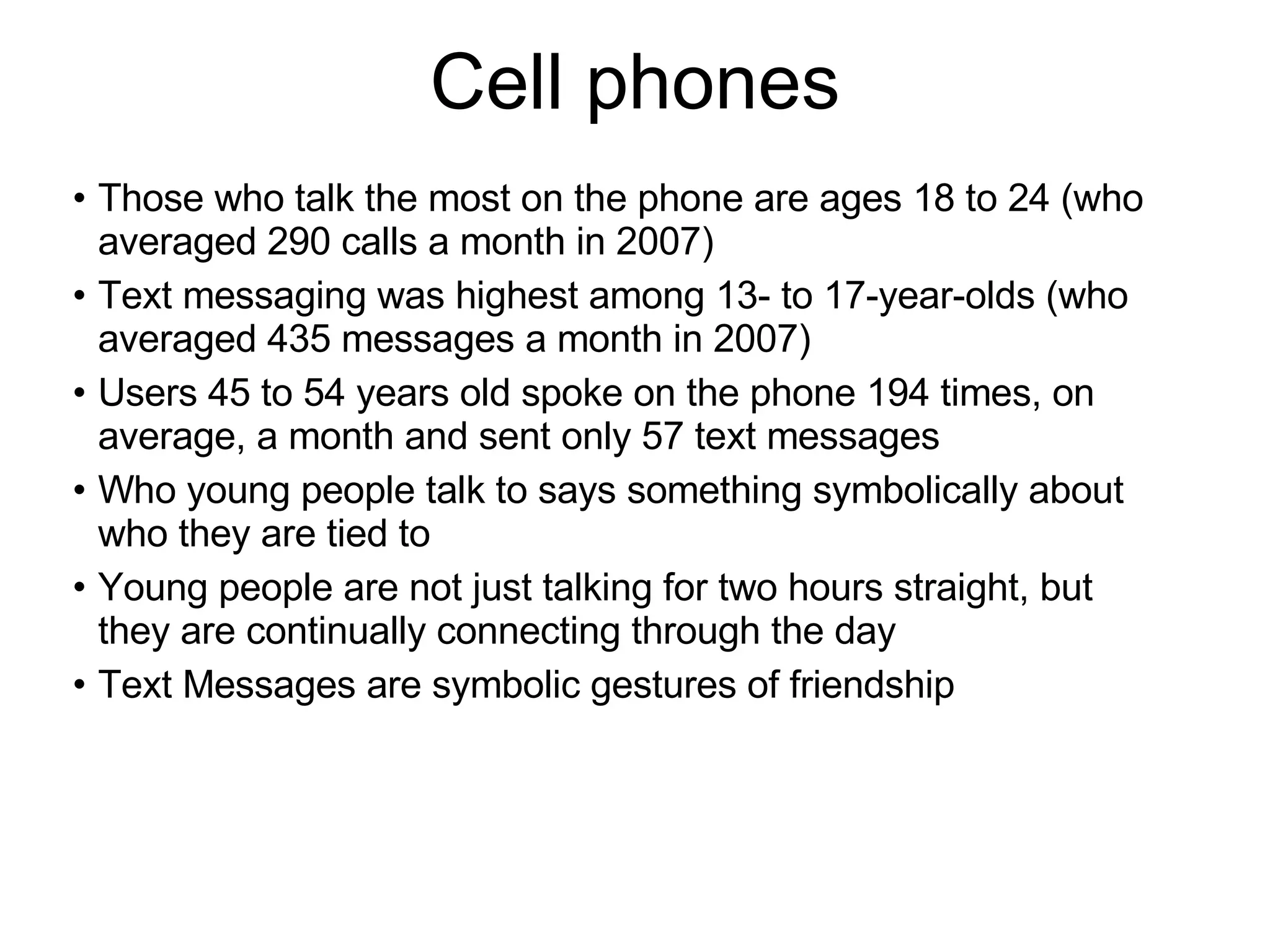 Cell phones Those who talk the most on the phone are ages 18 to 24 (who averaged 290 calls a month in 2007) Text messaging was highest among 13- to 17-year-olds (who averaged 435 messages a month in 2007) Users 45 to 54 years old spoke on the phone 194 times, on average, a month and sent only 57 text messages Who young people talk to says something symbolically about who they are tied to Young people are not just talking for two hours straight, but they are continually connecting through the day Text Messages are symbolic gestures of friendship 