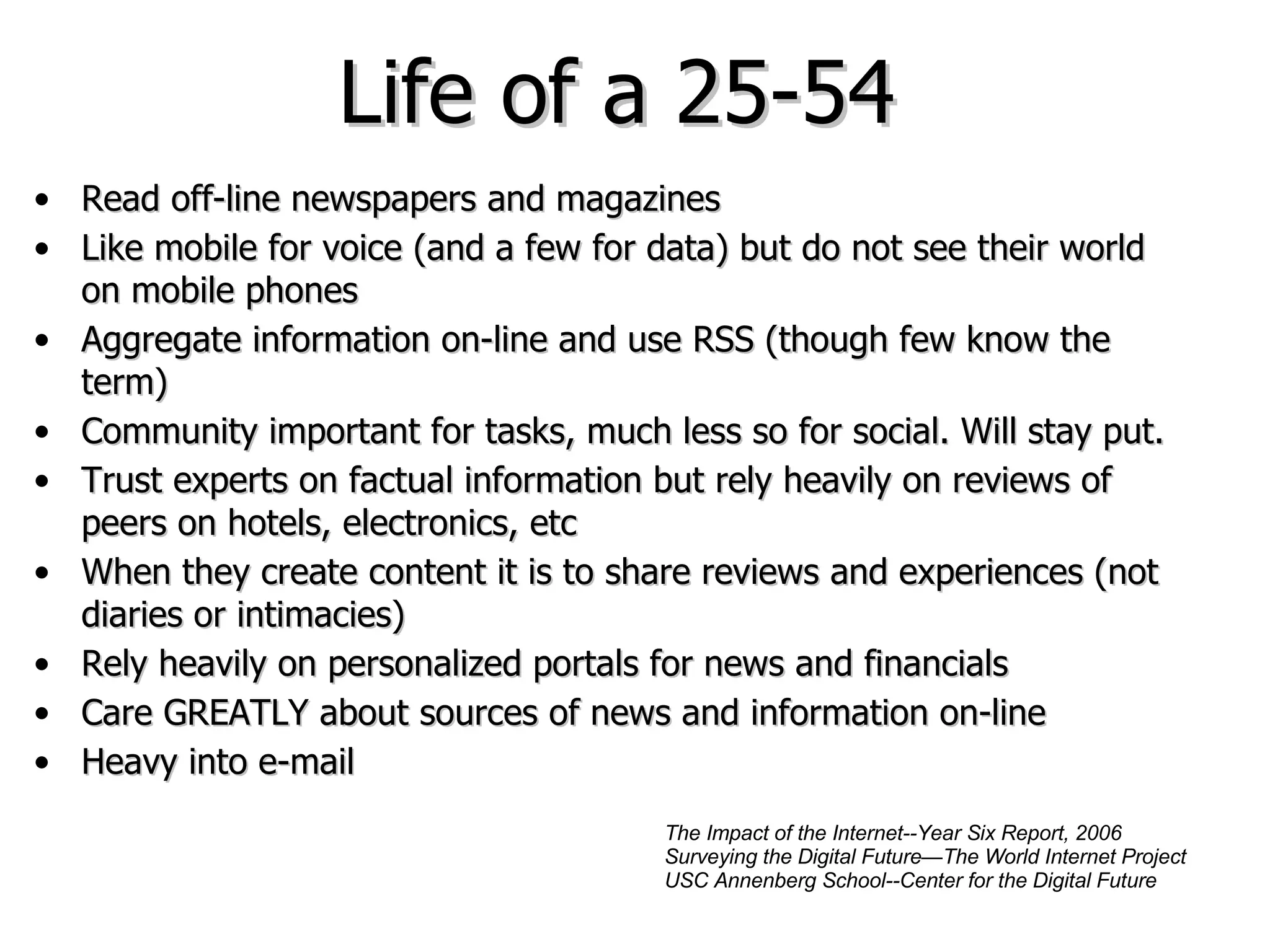 Life of a 25-54  Read off-line newspapers and magazines Like mobile for voice (and a few for data) but do not see their world on mobile phones Aggregate information on-line and use RSS (though few know the term) Community important for tasks, much less so for social. Will stay put. Trust experts on factual information but rely heavily on reviews of peers on hotels, electronics, etc When they create content it is to share reviews and experiences (not diaries or intimacies) Rely heavily on personalized portals for news and financials Care GREATLY about sources of news and information on-line Heavy into e-mail The Impact of the Internet--Year Six Report, 2006 Surveying the Digital Future—The World Internet Project USC Annenberg School--Center for the Digital Future 