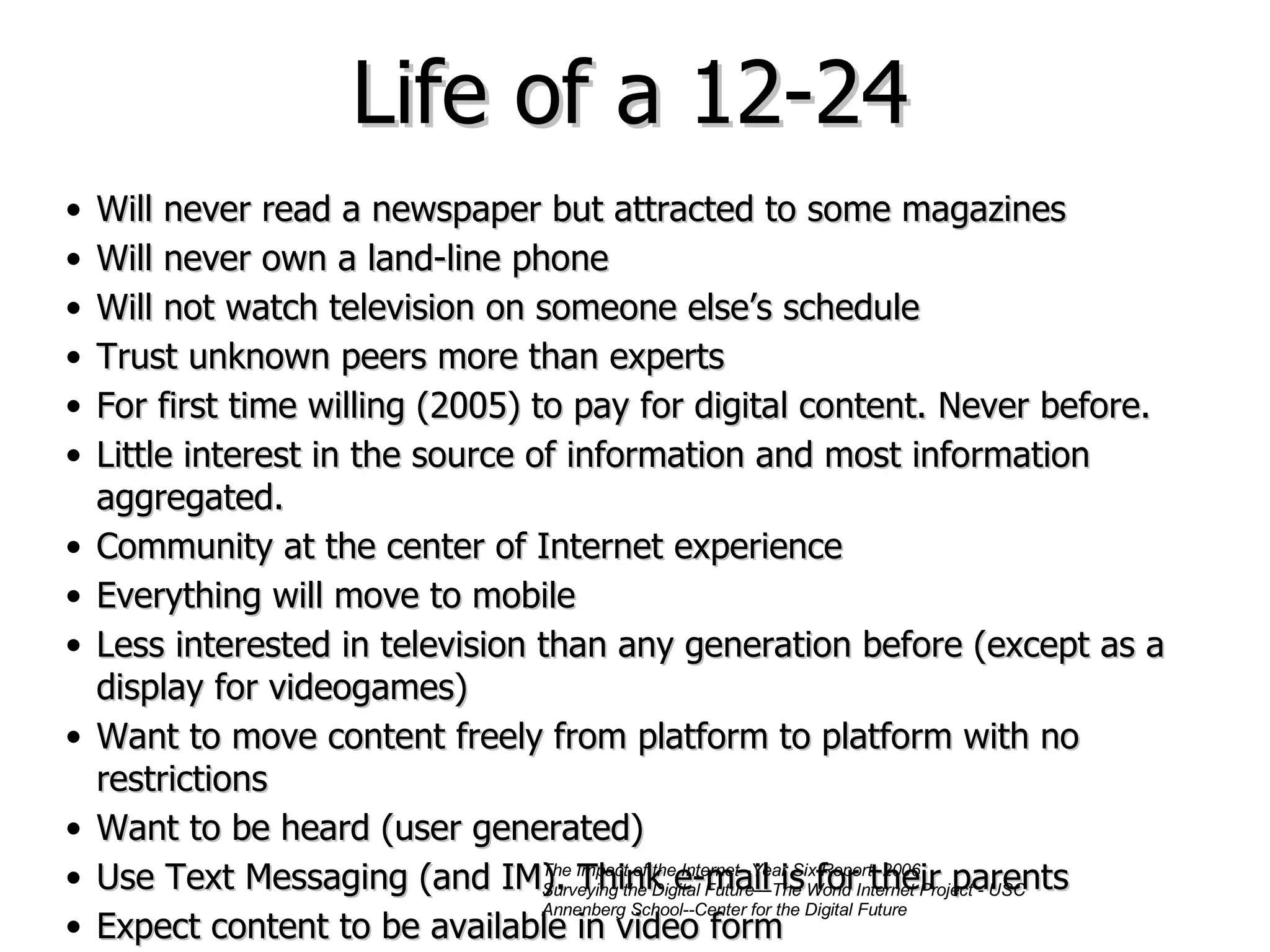 Life of a 12-24 Will never read a newspaper but attracted to some magazines Will never own a land-line phone Will not watch television on someone else’s schedule Trust unknown peers more than experts For first time willing (2005) to pay for digital content. Never before. Little interest in the source of information and most information aggregated. Community at the center of Internet experience Everything will move to mobile Less interested in television than any generation before (except as a display for videogames) Want to move content freely from platform to platform with no restrictions Want to be heard (user generated) Use Text Messaging (and IM). Think e-mail is for their parents Expect content to be available in video form The Impact of the Internet--Year Six Report, 2006 Surveying the Digital Future—The World Internet Project - USC Annenberg School--Center for the Digital Future 