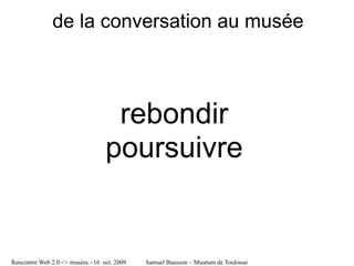 de la conversation au musée



                                   rebondir
                                  poursuivre


Rencontre Web 2.0 <> musées - 16 oct. 2009   Samuel Bausson – Muséum de Toulouse
 