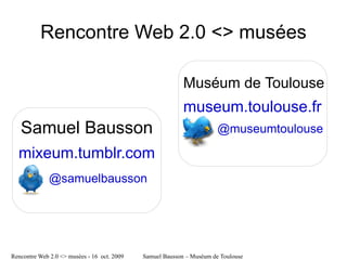 Rencontre Web 2.0 <> musées

                                                           Muséum de Toulouse
                                                           museum.toulouse.fr
   Samuel Bausson                                                      @museumtoulouse

  mixeum.tumblr.com
              @samuelbausson




Rencontre Web 2.0 <> musées - 16 oct. 2009   Samuel Bausson – Muséum de Toulouse
 