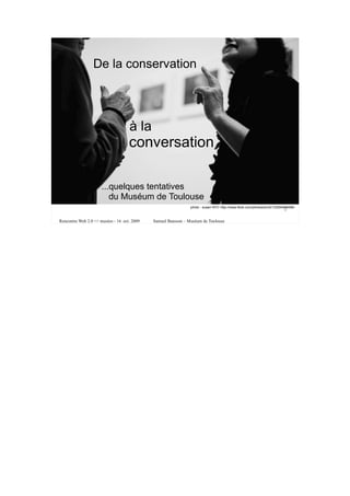 De la conservation




                                    à la
                                    conversation

                      ...quelques tentatives
                         du Muséum de Toulouse
                                                               photo : susan NYC http://www.flickr.com/photos/en321/2255468498/
                                                                                                                        1

Rencontre Web 2.0 <> musées - 16 oct. 2009   Samuel Bausson – Muséum de Toulouse
 