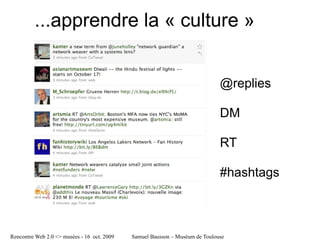 ...apprendre la « culture »
          file:///tmp/Twitter%20_%20Home-2.jpg




                                                                                  @replies

                                                                                  DM

                                                                                  RT

                                                                                  #hashtags



Rencontre Web 2.0 <> musées - 16 oct. 2009       Samuel Bausson – Muséum de Toulouse
 