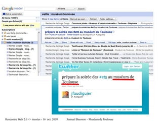 file:///tmp/Google%20Reader%20(1000+)-2-1.jpg




                                                          file:///Users/samuel/Desktop/images/Twitter%20_%20JF%20Audiguier_%20prépare%20la%20soirée%20des%20%23et5%20...-7.jpg




Rencontre Web 2.0 <> musées - 16 oct. 2009                                                                         Samuel Bausson – Muséum de Toulouse
 