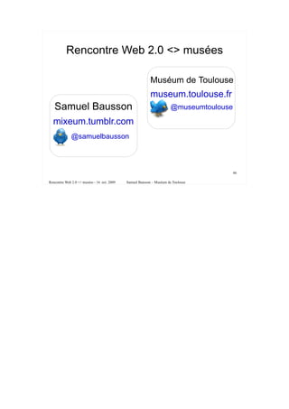 Rencontre Web 2.0 <> musées

                                                           Muséum de Toulouse
                                                           museum.toulouse.fr
   Samuel Bausson                                                      @museumtoulouse

  mixeum.tumblr.com
              @samuelbausson



                                                                                         46

Rencontre Web 2.0 <> musées - 16 oct. 2009   Samuel Bausson – Muséum de Toulouse
 