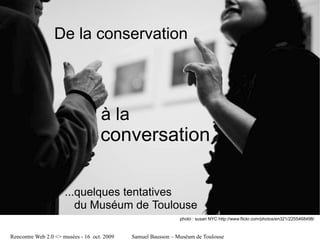 De la conservation




                                    à la
                                    conversation

                      ...quelques tentatives
                         du Muséum de Toulouse
                                                               photo : susan NYC http://www.flickr.com/photos/en321/2255468498/



Rencontre Web 2.0 <> musées - 16 oct. 2009   Samuel Bausson – Muséum de Toulouse
 
