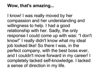 Wow, that's amazing... I know! I was really moved by her compassion and her understanding and willingness to help. I had a good relationship with her. Sadly, the only response I could come up with was: “I don't know!” I really didn't know what my ideal job looked like! So there I was, in the perfect company, with the best boss ever, and I couldn't move forward in my career! I completely lacked self-knowledge. I lacked a sense of direction in my life. 