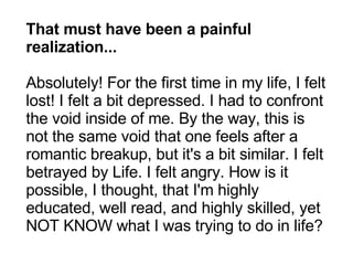 That must have been a painful realization... Absolutely! For the first time in my life, I felt lost! I felt a bit depressed. I had to confront the void inside of me. By the way, this is not the same void that one feels after a romantic breakup, but it's a bit similar. I felt betrayed by Life. I felt angry. How is it possible, I thought, that I'm highly educated, well read, and highly skilled, yet NOT KNOW what I was trying to do in life? 
