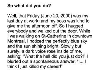 So what did you do? Well, that Friday (June 20, 2000) was my last day at work, and my boss was kind to give me the afternoon off. So I hugged everybody and walked out the door. While I was walking on St-Catherine in downtown Montreal, I noticed the perfectly blue sky and the sun shining bright. Slowly but surely, a dark voice rose inside of me, asking: “What the hell did you just do?!” I blurted out a spontaneous answer: “I... I think I just killed my career!” 