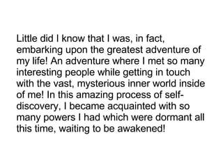 Little did I know that I was, in fact, embarking upon the greatest adventure of my life! An adventure where I met so many interesting people while getting in touch with the vast, mysterious inner world inside of me! In this amazing process of self-discovery, I became acquainted with so many powers I had which were dormant all this time, waiting to be awakened! 