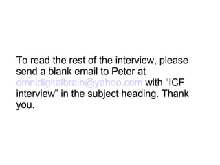 To read the rest of the interview, please send a blank email to Peter at  [email_address]  with “ICF interview” in the subject heading. Thank you. 