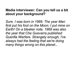 Media interviewer: Can you tell us a bit about your background? Sure. I was born in 1969. The year Man first put his foot on the Moon, I put mine on Earth! On a bleaker note, 1969 was also the year that Che Guevarra published Guerilla Warfare. Strangely enough, I've always had the feeling that we're doing many things wrong on this planet... 