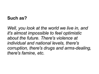 Such as? Well, you look at the world we live in, and it's almost impossible to feel optimistic about the future. There's violence at individual and national levels, there's corruption, there's drugs and arms-dealing, there's famine, etc. 