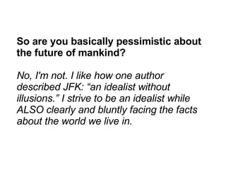 So are you basically pessimistic about the future of mankind? No, I'm not. I like how one author described JFK: “an idealist without illusions.” I strive to be an idealist while ALSO clearly and bluntly facing the facts about the world we live in. 