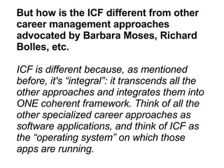 But how is the ICF different from other career management approaches advocated by Barbara Moses, Richard Bolles, etc. ICF is different because, as mentioned before, it's “integral”: it transcends all the other approaches and integrates them into ONE coherent framework. Think of all the other specialized career approaches as software applications, and think of ICF as the “operating system” on which those apps are running. 
