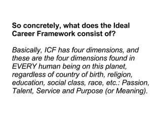 So concretely, what does the Ideal Career Framework consist of? Basically, ICF has four dimensions, and these are the four dimensions found in EVERY human being on this planet, regardless of country of birth, religion, education, social class, race, etc.: Passion, Talent, Service and Purpose (or Meaning). 