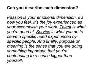 Can you describe each dimension? Passion  is your emotional dimension. It's how you feel. It's the joy experienced as your accomplish your work.  Talent  is what you're good at.  Service  is what you do to serve a specific need experienced by specific people. And finally,  purpose  or  meaning  is the sense that you are doing something important, that you're contributing to a cause bigger than yourself. 
