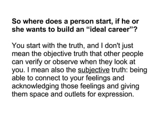 So where does a person start, if he or she wants to build an “ideal career”? You start with the truth, and I don't just mean the objective truth that other people can verify or observe when they look at you. I mean also the  subjective  truth: being able to connect to your feelings and acknowledging those feelings and giving them space and outlets for expression. 