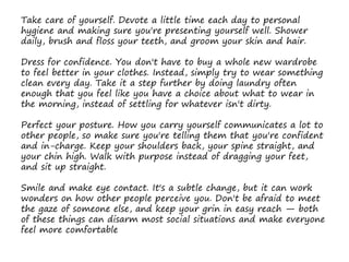 Take care of yourself. Devote a little time each day to personal
hygiene and making sure you're presenting yourself well. Shower
daily, brush and floss your teeth, and groom your skin and hair.
Dress for confidence. You don't have to buy a whole new wardrobe
to feel better in your clothes. Instead, simply try to wear something
clean every day. Take it a step further by doing laundry often
enough that you feel like you have a choice about what to wear in
the morning, instead of settling for whatever isn't dirty.
Perfect your posture. How you carry yourself communicates a lot to
other people, so make sure you're telling them that you're confident
and in-charge. Keep your shoulders back, your spine straight, and
your chin high. Walk with purpose instead of dragging your feet,
and sit up straight.
Smile and make eye contact. It's a subtle change, but it can work
wonders on how other people perceive you. Don't be afraid to meet
the gaze of someone else, and keep your grin in easy reach — both
of these things can disarm most social situations and make everyone
feel more comfortable
 