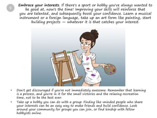Embrace your interests. If there's a sport or hobby you've always wanted to
be good at, now's the time! Improving your skills will reinforce that
you are talented, and subsequently boost your confidence. Learn a musical
instrument or a foreign language, take up an art form like painting, start
building projects — whatever it is that catches your interest.
• Don't get discouraged if you're not immediately awesome. Remember that learning
is a process, and you're in it for the small victories and the relaxing recreation
time, not to be the best ever.
• Take up a hobby you can do with a group. Finding like-minded people who share
your interests can be an easy way to make friends and build confidence. Look
around your community for groups you can join, or find kinship with fellow
hobbyists online.
9
 