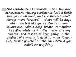 See confidence as a process, not a singular
achievement. Having confidence isn't a finish
line you cross once, and the process won't
always move forward — there will be days
when you feel like you're starting from
square one. Take a deep breath, remember
the self-confidence hurdles you've already
cleared, and resolve to keep going. In the
toughest of times, it is good to make it your
duty to pat yourself on the back even if you
didn't do anything.
10
 