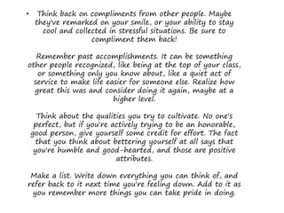 • Think back on compliments from other people. Maybe
they've remarked on your smile, or your ability to stay
cool and collected in stressful situations. Be sure to
compliment them back!
Remember past accomplishments. It can be something
other people recognized, like being at the top of your class,
or something only you know about, like a quiet act of
service to make life easier for someone else. Realize how
great this was and consider doing it again, maybe at a
higher level.
Think about the qualities you try to cultivate. No one's
perfect, but if you're actively trying to be an honorable,
good person, give yourself some credit for effort. The fact
that you think about bettering yourself at all says that
you're humble and good-hearted, and those are positive
attributes.
Make a list. Write down everything you can think of, and
refer back to it next time you're feeling down. Add to it as
you remember more things you can take pride in doing.
 