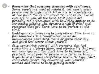 • Remember that everyone struggles with confidence.
Some people are good at hiding it, but nearly every
person has struggled with his or her self-confidence
at one point. You're not alone! Try not to feel like all
eyes are on you, all the time. Most people are
probably too preoccupied with how they appear to be
constantly judging you. Breathe a sigh of relief and
recognize that you don't have to be perfect all the
time.
• Build your confidence by helping others. Take time to
pay someone else a compliment, or do an
unannounced good deed. You'll brighten their day,
and you'll feel better about yourself.
• Stop comparing yourself with everyone else. Not
everything is a competition, and viewing life that way
will wear you out. You don't have to be smartest,
prettiest, most popular person in order to be happy.
If you have a strong competitive streak that you can't
completely ignore, try competing with yourself
instead and strive to keep getting better.
2
 