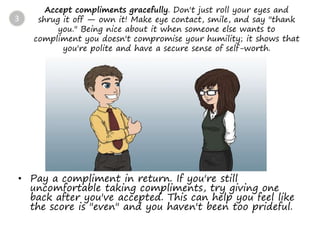 Accept compliments gracefully. Don't just roll your eyes and
shrug it off — own it! Make eye contact, smile, and say "thank
you." Being nice about it when someone else wants to
compliment you doesn't compromise your humility; it shows that
you're polite and have a secure sense of self-worth.
• Pay a compliment in return. If you're still
uncomfortable taking compliments, try giving one
back after you've accepted. This can help you feel like
the score is "even" and you haven't been too prideful.
3
 
