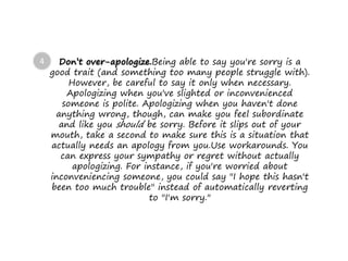 Don’t over-apologize.Being able to say you're sorry is a
good trait (and something too many people struggle with).
However, be careful to say it only when necessary.
Apologizing when you've slighted or inconvenienced
someone is polite. Apologizing when you haven't done
anything wrong, though, can make you feel subordinate
and like you should be sorry. Before it slips out of your
mouth, take a second to make sure this is a situation that
actually needs an apology from you.Use workarounds. You
can express your sympathy or regret without actually
apologizing. For instance, if you're worried about
inconveniencing someone, you could say "I hope this hasn't
been too much trouble" instead of automatically reverting
to "I'm sorry."
4
 