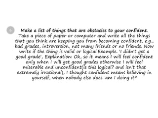 Make a list of things that are obstacles to your confident.
Take a piece of paper or computer and write all the things
that you think are keeping you from becoming confident, e.g.,
bad grades, introversion, not many friends or no friends. Now
write if the thing is valid or logical.Example. 'I didn't get a
good grade', Explanation: Ok, so it means I will feel confident
only when I will get good grades otherwise I will feel
miserable and unconfident(is this logical? and isn't that
extremely irrational), I thought confident means believing in
yourself, when nobody else does. am I doing it?
6
 