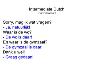 Intermediate Dutch
Conversation 2
Sorry, mag ik wat vragen?
- Ja, natuurlijk!
Waar is de wc?
- De wc is daar!
En waar is de gymzaal?
- De gymzaal is daar!
Dank u wel!
- Graag gedaan!
 