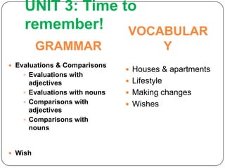 UNIT 3: Time to
    remember!     VOCABULAR
         GRAMMAR                             Y
 Evaluations & Comparisons
                                Houses & apartments
     Evaluations with
      adjectives                Lifestyle
     Evaluations with nouns    Making changes
     Comparisons with          Wishes
      adjectives
     Comparisons with
      nouns


 Wish
 