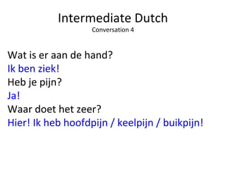 Intermediate Dutch
Conversation 4
Wat is er aan de hand?
Ik ben ziek!
Heb je pijn?
Ja!
Waar doet het zeer?
Hier! Ik heb hoofdpijn / keelpijn / buikpijn!
 