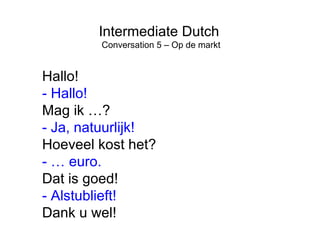 Intermediate Dutch 
Conversation 5 – Op de markt 
Hallo! 
- Hallo! 
Mag ik …? 
- Ja, natuurlijk! 
Hoeveel kost het? 
- … euro. 
Dat is goed! 
- Alstublieft! 
Dank u wel! 
