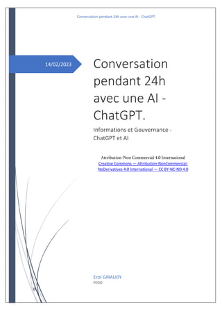 Conversation pendant 24h avec une AI - ChatGPT.
0
14/02/2023 Conversation
pendant 24h
avec une AI -
ChatGPT.
Informations et Gouvernance -
ChatGPT et AI
Attribution-Non Commercial 4.0 International
Creative Commons — Attribution-NonCommercial-
NoDerivatives 4.0 International — CC BY-NC-ND 4.0
Erol GIRAUDY
PEGO
 
