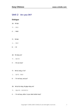 Easy Chinese                                                          www.cchello.com



Unit 2 Are you OK?

Dialogue

Jiă:       Nĭ hăo!


甲 ： 你好！


A      :    Hello!




Yĭ :       Nĭ hăo!


乙 ： 你好！


B      :    Hi!




Jiă:       Nĭ máng ma?


甲 ： 你忙吗？


A      :    Are you busy?




Yĭ :       Wŏ bù máng, nĭ ne?


乙 ： 我不忙，你呢？


B      :    I'm not busy, and you?




Jiă:       Wŏ yĕ bù máng. Nĭ gēge máng ma?


甲 ： 我也不忙。你哥哥忙吗？


A      :    I'm not busy, either. Is your older brother busy?




                      Copyright ©2006-2007 CCHELLO.com All rights reserved.         1