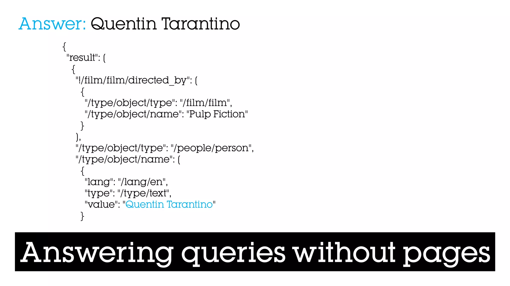 Answering queries without pages
{
"result": [
{
"!/film/film/directed_by": [
{
"/type/object/type": "/film/film",
"/type/object/name": "Pulp Fiction"
}
],
"/type/object/type": "/people/person",
"/type/object/name": [
{
"lang": "/lang/en",
"type": "/type/text",
"value": "Quentin Tarantino"
}
Answer: Quentin Tarantino
 