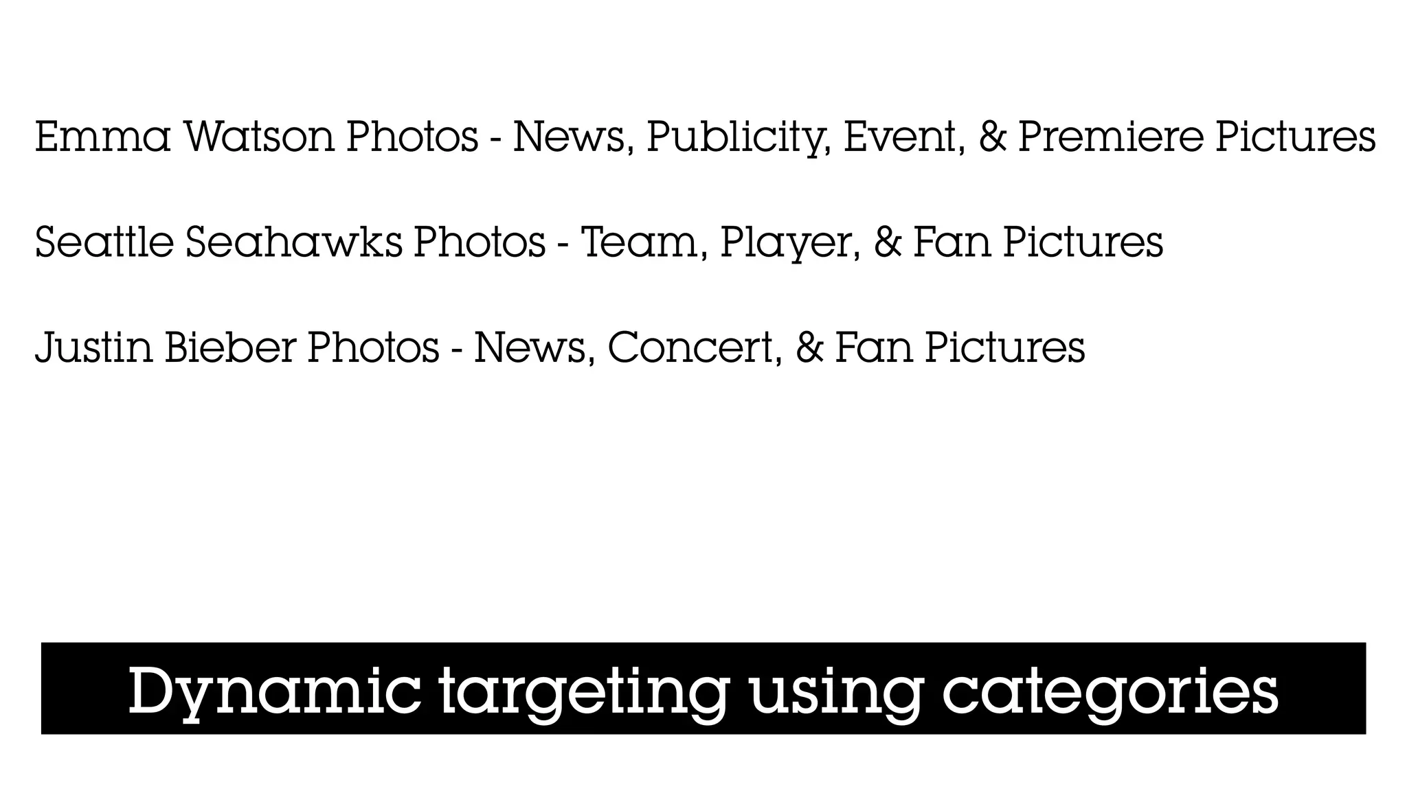 Dynamic targeting using categories
Emma Watson Photos - News, Publicity, Event, & Premiere Pictures
!
Seattle Seahawks Photos - Team, Player, & Fan Pictures
!
Justin Bieber Photos - News, Concert, & Fan Pictures
!
 