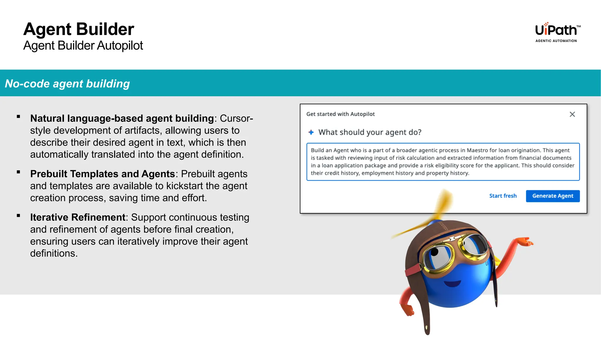 Agent Builder
Agent Builder Autopilot
No-code agent building
 Natural language-based agent building: Cursor-
style development of artifacts, allowing users to
describe their desired agent in text, which is then
automatically translated into the agent definition.
 Prebuilt Templates and Agents: Prebuilt agents
and templates are available to kickstart the agent
creation process, saving time and effort.
 Iterative Refinement: Support continuous testing
and refinement of agents before final creation,
ensuring users can iteratively improve their agent
definitions.
 