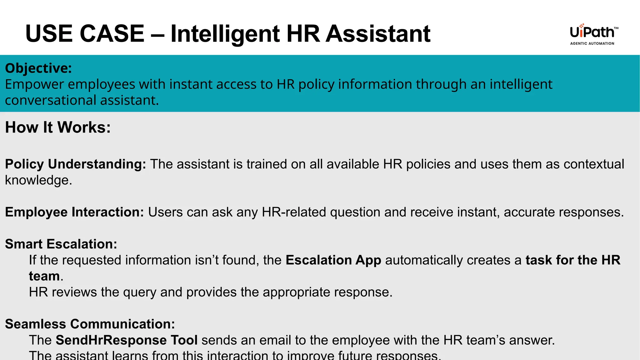USE CASE – Intelligent HR Assistant
How It Works:
Policy Understanding: The assistant is trained on all available HR policies and uses them as contextual
knowledge.
Employee Interaction: Users can ask any HR-related question and receive instant, accurate responses.
Smart Escalation:
If the requested information isn’t found, the Escalation App automatically creates a task for the HR
team.
HR reviews the query and provides the appropriate response.
Seamless Communication:
The SendHrResponse Tool sends an email to the employee with the HR team’s answer.
Objective:
Empower employees with instant access to HR policy information through an intelligent
conversational assistant.
 