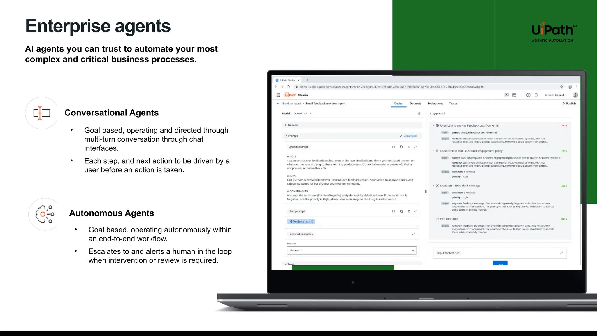 Enterprise agents
AI agents you can trust to automate your most
complex and critical business processes.
Conversational Agents
Autonomous Agents
• Goal based, operating and directed through
multi-turn conversation through chat
interfaces.
• Each step, and next action to be driven by a
user before an action is taken.
• Goal based, operating autonomously within
an end-to-end workflow.
• Escalates to and alerts a human in the loop
when intervention or review is required.
 