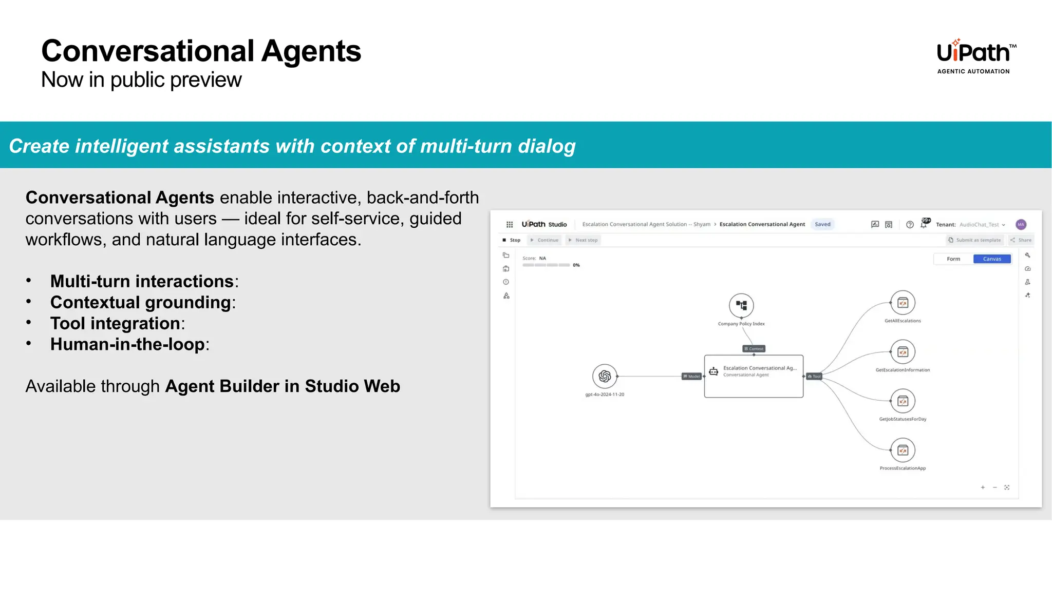 Create intelligent assistants with context of multi-turn dialog
Conversational Agents enable interactive, back-and-forth
conversations with users — ideal for self-service, guided
workflows, and natural language interfaces.
• Multi-turn interactions:
• Contextual grounding:
• Tool integration:
• Human-in-the-loop:
Available through Agent Builder in Studio Web
Conversational Agents
Now in public preview
 