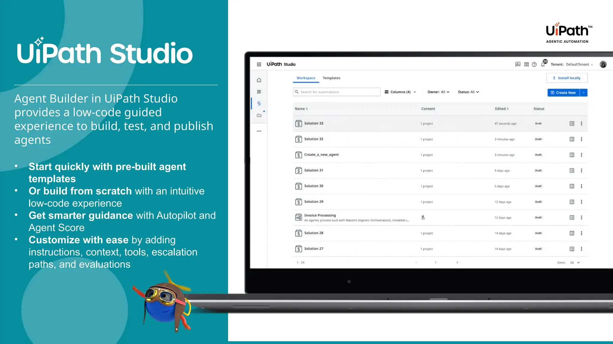 Agent Builder in UiPath Studio
provides a low-code guided
experience to build, test, and publish
agents
• Start quickly with pre-built agent
templates
• Or build from scratch with an intuitive
low-code experience
• Get smarter guidance with Autopilot and
Agent Score
• Customize with ease by adding
instructions, context, tools, escalation
paths, and evaluations
 