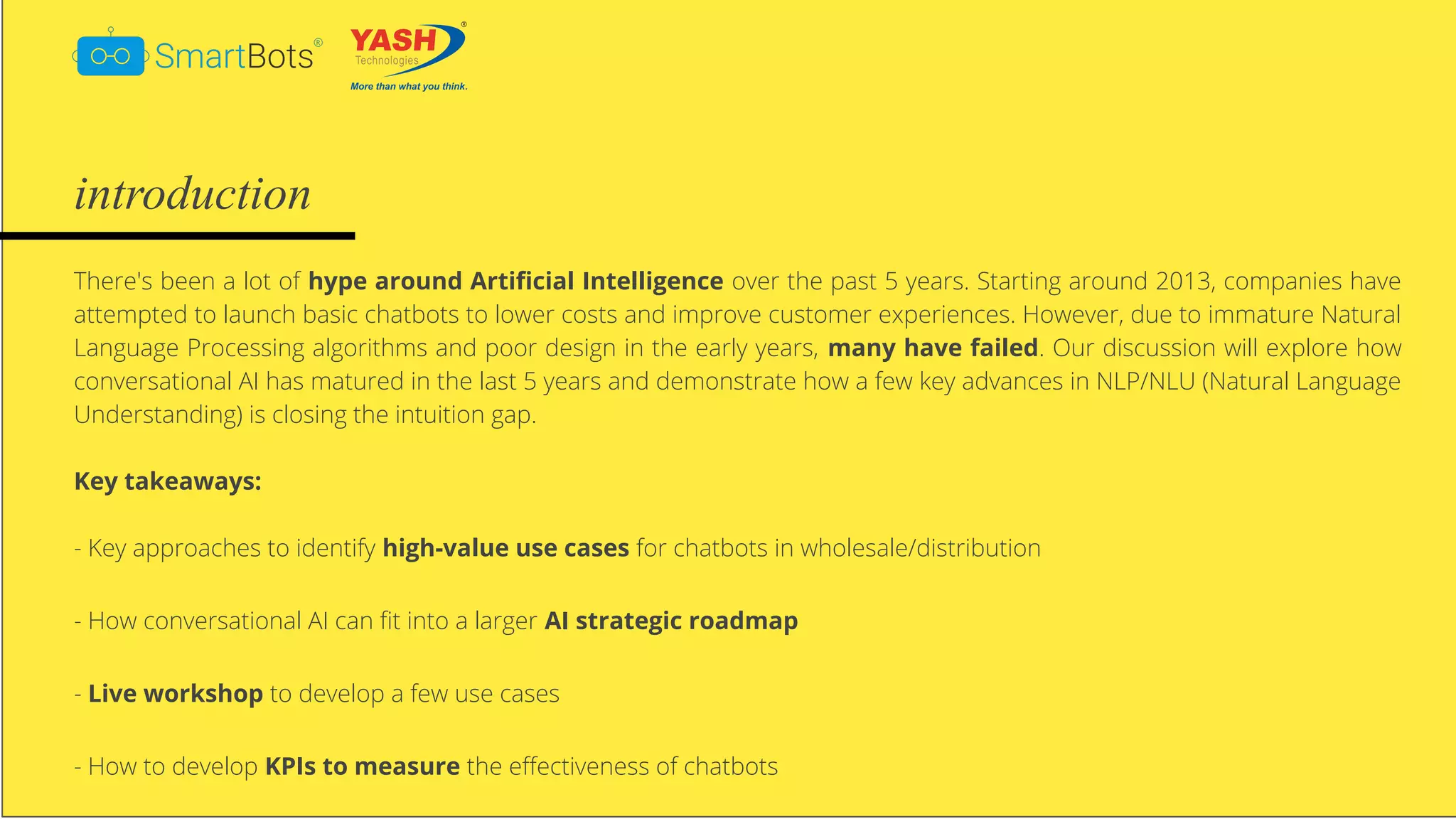 © Smartbots
introduction
There's been a lot of hype around Artiﬁcial Intelligence over the past 5 years. Starting around 2013, companies have
attempted to launch basic chatbots to lower costs and improve customer experiences. However, due to immature Natural
Language Processing algorithms and poor design in the early years, many have failed. Our discussion will explore how
conversational AI has matured in the last 5 years and demonstrate how a few key advances in NLP/NLU (Natural Language
Understanding) is closing the intuition gap.
Key takeaways:
- Key approaches to identify high-value use cases for chatbots in wholesale/distribution
- How conversational AI can ﬁt into a larger AI strategic roadmap
- Live workshop to develop a few use cases
- How to develop KPIs to measure the eﬀectiveness of chatbots
 